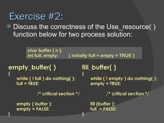 Exercise #2:
   Discuss the correctness of the Use_resource( )
    function below for two process solution:

          char buffer [ n ];
          int full, empty;      { initially full = empty = TRUE }

empty_buffer( )                         fill_buffer( )
{                                       {
     while ( ! full ) do nothing( );        while ( ! empty ) do nothing( );
     full = TRUE;                           empty = TRUE;

               /* critical section */               /* critical section */

     empty ( buffer );                      fill (buffer );
     empty = FALSE;                         full = FALSE;
}                                       }
 