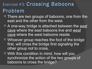 Exercise #3: Crossing       Baboons
Problem
 There are two groups of baboons, one from the
  east and the other from the west.
 A one-way bridge is attached between the east
  cave where the east baboons live and west
  cave where the west baboons reside.
 Whoever group reaches the foot of the bridge
  first, will cross the bridge first signaling the
  other group not to cross.
 With this condition in mind, how will you
  synchronize the action of the two groups of
  baboons to cross the bridge?
 