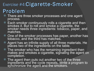 Exercise #4:Cigarette-Smoker
Problem
   There are three smoker processes and one agent
    process.
   Each smoker continuously rolls a cigarette and then
    smokes it. But to roll and smoke a cigarette, the
    smoker needs three ingredients: tobacco, paper, and
    matches.
   One of the smoker processes has paper, another has
    tobacco, and the third has matches.
   Agent has an infinite supply of all three materials. He
    places two of the ingredients on the table.
   The smoker who has the remaining ingredient then
    makes and smokes a cigarette, signaling the agent on
    completion.
   The agent then puts out another two of the three
    ingredients and the cycle repeats. Write a program to
    synchronize the agent and the smokers.
 