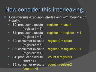 Now consider this interleaving…
    Consider this execution interleaving with “count = 5”
     initially:
     S0: producer execute      register1 = count
                {register1 = 5}
     S1: producer execute      register1 = register1 + 1
                {register1 = 6}
     S2: consumer execute register2 = count
                {register2 = 5}
     S3: consumer execute register2 = register2 - 1
                {register2 = 4}
     S4: producer execute       count = register1
              {count = 6 }
     S5: consumer execute     count = register2
              {count = 4}
 