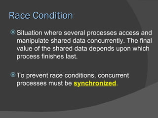 Race Condition
 Situation where several processes access and
  manipulate shared data concurrently. The final
  value of the shared data depends upon which
  process finishes last.

 To prevent race conditions, concurrent
  processes must be synchronized.
 