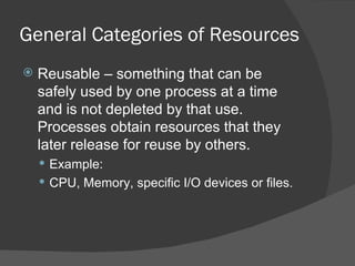 General Categories of Resources
   Reusable – something that can be
    safely used by one process at a time
    and is not depleted by that use.
    Processes obtain resources that they
    later release for reuse by others.
     Example:
     CPU, Memory, specific I/O devices or files.
 