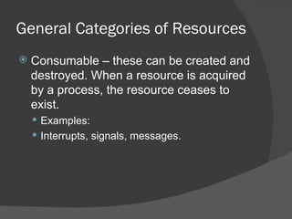 General Categories of Resources
   Consumable – these can be created and
    destroyed. When a resource is acquired
    by a process, the resource ceases to
    exist.
     Examples:
     Interrupts, signals, messages.
 