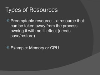 Types of Resources
   Preemptable resource – a resource that
    can be taken away from the process
    owning it with no ill effect (needs
    save/restore)

   Example: Memory or CPU
 