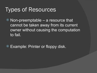 Types of Resources
   Non-preemptable – a resource that
    cannot be taken away from its current
    owner without causing the computation
    to fail.

   Example: Printer or floppy disk.
 