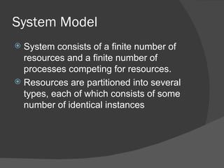 System Model
 System consists of a finite number of
  resources and a finite number of
  processes competing for resources.
 Resources are partitioned into several
  types, each of which consists of some
  number of identical instances
 