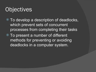 Objectives
 To develop a description of deadlocks,
  which prevent sets of concurrent
  processes from completing their tasks
 To present a number of different
  methods for preventing or avoiding
  deadlocks in a computer system.
 