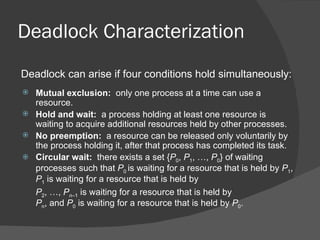 Deadlock Characterization
Deadlock can arise if four conditions hold simultaneously:
 Mutual exclusion: only one process at a time can use a
  resource.
 Hold and wait: a process holding at least one resource is
  waiting to acquire additional resources held by other processes.
 No preemption: a resource can be released only voluntarily by
  the process holding it, after that process has completed its task.
 Circular wait: there exists a set {P0, P1, …, P0} of waiting
  processes such that P0 is waiting for a resource that is held by P1,
  P1 is waiting for a resource that is held by
  P2, …, Pn–1 is waiting for a resource that is held by
  Pn, and P0 is waiting for a resource that is held by P0.
 