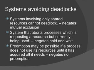 Systems avoiding deadlocks
 Systems involving only shared
  resources cannot deadlock. – negates
  mutual exclusion
 System that aborts processes which is
  requesting a resource but currently
  being used. – negates hold and wait
 Preemption may be possible if a process
  does not use its resources until it has
  acquired all it needs – negates no
  preemption
 