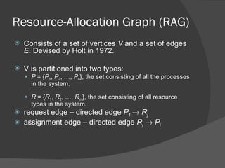 Resource-Allocation Graph (RAG)
   Consists of a set of vertices V and a set of edges
    E. Devised by Holt in 1972.

   V is partitioned into two types:
     P = {P1, P2, …, Pn}, the set consisting of all the processes
      in the system.

     R = {R1, R2, …, Rm}, the set consisting of all resource
      types in the system.
   request edge – directed edge P1 → Rj
   assignment edge – directed edge Rj → Pi
 