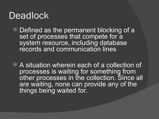 Deadlock
   Defined as the permanent blocking of a
    set of processes that compete for a
    system resource, including database
    records and communication lines

   A situation wherein each of a collection of
    processes is waiting for something from
    other processes in the collection. Since all
    are waiting, none can provide any of the
    things being waited for.
 