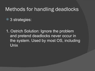 Methods for handling deadlocks
   3 strategies:

1. Ostrich Solution: Ignore the problem
   and pretend deadlocks never occur in
   the system. Used by most OS, including
   Unix
 