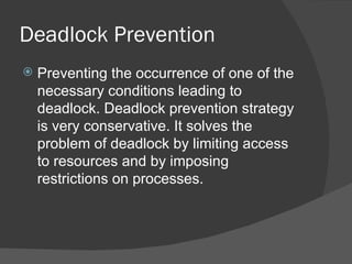 Deadlock Prevention
   Preventing the occurrence of one of the
    necessary conditions leading to
    deadlock. Deadlock prevention strategy
    is very conservative. It solves the
    problem of deadlock by limiting access
    to resources and by imposing
    restrictions on processes.
 