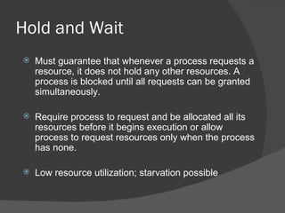 Hold and Wait
   Must guarantee that whenever a process requests a
    resource, it does not hold any other resources. A
    process is blocked until all requests can be granted
    simultaneously.

   Require process to request and be allocated all its
    resources before it begins execution or allow
    process to request resources only when the process
    has none.

   Low resource utilization; starvation possible
 