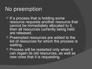 No preemption
 If a process that is holding some
  resource requests another resource that
  cannot be immediately allocated to it,
  then all resources currently being held
  are released.
 Preempted resources are added to the
  list of resources for which the process is
  waiting.
 Process will be restarted only when it
  can regain its old resources, as well as
  new ones that it is requesting.
 