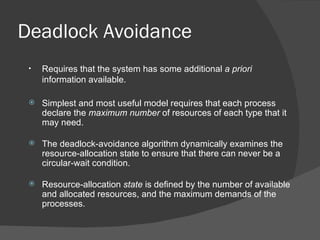 Deadlock Avoidance
 •   Requires that the system has some additional a priori
     information available.

    Simplest and most useful model requires that each process
     declare the maximum number of resources of each type that it
     may need.

    The deadlock-avoidance algorithm dynamically examines the
     resource-allocation state to ensure that there can never be a
     circular-wait condition.

    Resource-allocation state is defined by the number of available
     and allocated resources, and the maximum demands of the
     processes.
 