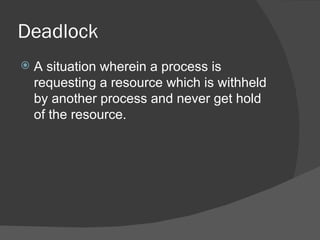 Deadlock
   A situation wherein a process is
    requesting a resource which is withheld
    by another process and never get hold
    of the resource.
 