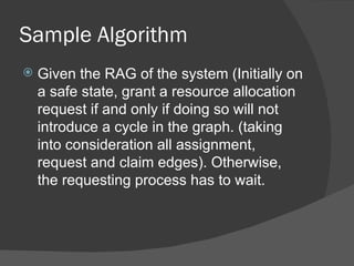 Sample Algorithm
   Given the RAG of the system (Initially on
    a safe state, grant a resource allocation
    request if and only if doing so will not
    introduce a cycle in the graph. (taking
    into consideration all assignment,
    request and claim edges). Otherwise,
    the requesting process has to wait.
 