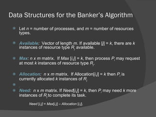 Data Structures for the Banker’s Algorithm
    Let n = number of processes, and m = number of resources
     types.

    Available: Vector of length m. If available [j] = k, there are k
     instances of resource type Rj available.

    Max: n x m matrix. If Max [i,j] = k, then process Pi may request
     at most k instances of resource type Rj.

    Allocation: n x m matrix. If Allocation[i,j] = k then Pi is
     currently allocated k instances of Rj
    .
    Need: n x m matrix. If Need[i,j] = k, then Pi may need k more
     instances of Rj to complete its task.
          Need [i,j] = Max[i,j] – Allocation [i,j].
 