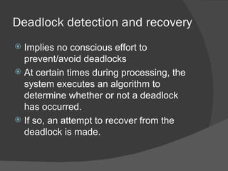 Deadlock detection and recovery
 Implies no conscious effort to
  prevent/avoid deadlocks
 At certain times during processing, the
  system executes an algorithm to
  determine whether or not a deadlock
  has occurred.
 If so, an attempt to recover from the
  deadlock is made.
 
