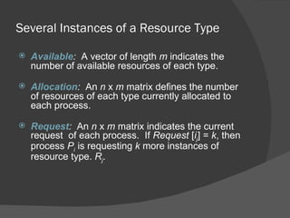Several Instances of a Resource Type

   Available: A vector of length m indicates the
    number of available resources of each type.

   Allocation: An n x m matrix defines the number
    of resources of each type currently allocated to
    each process.

   Request: An n x m matrix indicates the current
    request of each process. If Request [ij] = k, then
    process Pi is requesting k more instances of
    resource type. Rj.
 