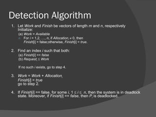 Detection Algorithm
1. Let Work and Finish be vectors of length m and n, respectively
   Initialize:
    (a) Work = Available
    n For i = 1,2, …, n, if Allocationi ≠ 0, then
        Finish[i] = false;otherwise, Finish[i] = true.

2. Find an index i such that both:
    (a) Finish[i] == false
    (b) Requesti ≤ Work

    If no such i exists, go to step 4.

3. Work = Work + Allocationi
   Finish[i] = true
   go to step 2.

4. If Finish[i] == false, for some i, 1 ≤ i ≤ n, then the system is in deadlock
   state. Moreover, if Finish[i] == false, then Pi is deadlocked.
 