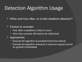 Detection Algorithm Usage
   When and how often, to invoke deadlock detection?

   Factors to consider:
     How often a deadlock is likely to occur
     How many process will need to be rolled back
   Approaches
     Execute the algorithm at predetermined time interval
     Execute the algorithm whenever a resource request cannot
      be granted immediatetly
 