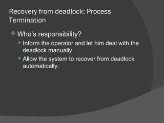 Recovery from deadlock: Process
Termination
   Who’s responsibility?
     Inform the operator and let him deal with the
      deadlock manually
     Allow the system to recover from deadlock
      automatically.
 