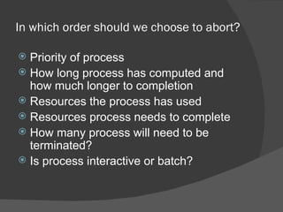 In which order should we choose to abort?

 Priority of process
 How long process has computed and
  how much longer to completion
 Resources the process has used
 Resources process needs to complete
 How many process will need to be
  terminated?
 Is process interactive or batch?
 