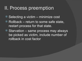 II. Process preemption
 Selecting a victim – minimize cost
 Rollback – return to some safe state,
  restart process for that state.
 Starvation – same process may always
  be picked as victim, include number of
  rollback in cost factor
 