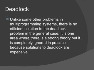 Deadlock
   Unlike some other problems in
    multiprogramming systems, there is no
    efficient solution to the deadlock
    problem in the general case. It is one
    area where there is a strong theory but it
    is completely ignored in practice
    because solutions to deadlock are
    expensive.
 