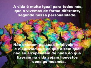 A vida é muito igual para todos nós,  que a vivemos de forma diferente,  segundo nossa personalidade.  Não existem pessoas infalíveis  e eu duvido que os que dizem que  não se arrependem de nada do que  fizeram na vida sejam honestos  consigo mesmos. 