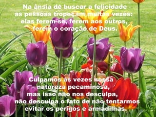 Na ânsia de buscar a felicidade  as pessoas tropeçam muitas vezes:  elas ferem-se, ferem aos outros,  ferem o coração de Deus.  Culpamos às vezes nossa  natureza pecaminosa,  mas isso não nos desculpa,  não desculpa o fato de não tentarmos  evitar os perigos e armadilhas. 