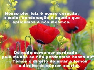   Nosso pior juiz é nosso coração;  a maior condenação é aquela que  aplicamos a nós mesmos.  De nada serve ser perdoado  pelo mundo se não perdoamos nossa alma.  Temos o direito de errar e temos  o direito de querer acertar. 