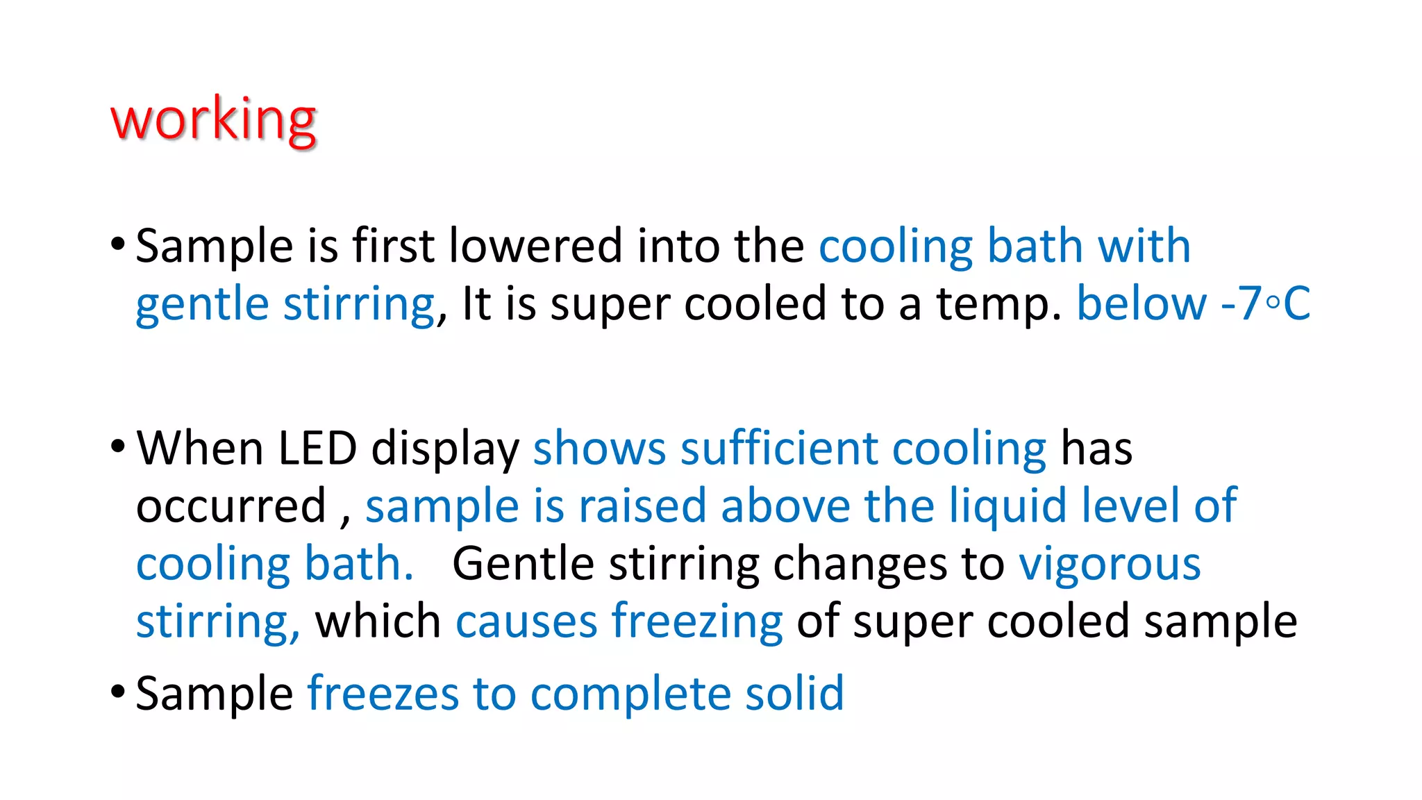working
• Sample is first lowered into the cooling bath with
gentle stirring, It is super cooled to a temp. below -7◦C
• When LED display shows sufficient cooling has
occurred , sample is raised above the liquid level of
cooling bath. Gentle stirring changes to vigorous
stirring, which causes freezing of super cooled sample
• Sample freezes to complete solid