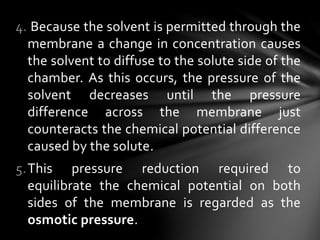 4. Because the solvent is permitted through the
membrane a change in concentration causes
the solvent to diffuse to the solute side of the
chamber. As this occurs, the pressure of the
solvent decreases until the pressure
difference across the membrane just
counteracts the chemical potential difference
caused by the solute.
5.This pressure reduction required to
equilibrate the chemical potential on both
sides of the membrane is regarded as the
osmotic pressure.
 