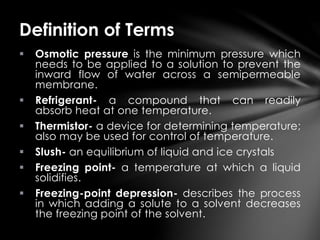  Osmotic pressure is the minimum pressure which
needs to be applied to a solution to prevent the
inward flow of water across a semipermeable
membrane.
 Refrigerant- a compound that can readily
absorb heat at one temperature.
 Thermistor- a device for determining temperature;
also may be used for control of temperature.
 Slush- an equilibrium of liquid and ice crystals
 Freezing point- a temperature at which a liquid
solidifies.
 Freezing-point depression- describes the process
in which adding a solute to a solvent decreases
the freezing point of the solvent.
Definition of Terms
 
