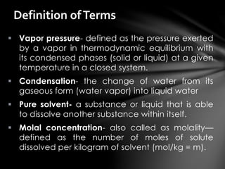  Vapor pressure- defined as the pressure exerted
by a vapor in thermodynamic equilibrium with
its condensed phases (solid or liquid) at a given
temperature in a closed system.
 Condensation- the change of water from its
gaseous form (water vapor) into liquid water
 Pure solvent- a substance or liquid that is able
to dissolve another substance within itself.
 Molal concentration- also called as molality—
defined as the number of moles of solute
dissolved per kilogram of solvent (mol/kg = m).
Definition ofTerms
 