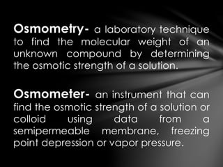 Osmometry- a laboratory technique
to find the molecular weight of an
unknown compound by determining
the osmotic strength of a solution.
Osmometer- an instrument that can
find the osmotic strength of a solution or
colloid using data from a
semipermeable membrane, freezing
point depression or vapor pressure.
 