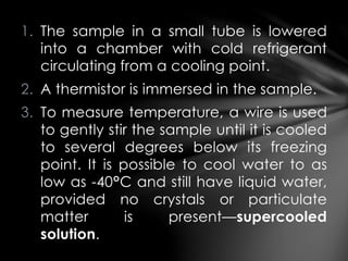 1. The sample in a small tube is lowered
into a chamber with cold refrigerant
circulating from a cooling point.
2. A thermistor is immersed in the sample.
3. To measure temperature, a wire is used
to gently stir the sample until it is cooled
to several degrees below its freezing
point. It is possible to cool water to as
low as -40°C and still have liquid water,
provided no crystals or particulate
matter is present—supercooled
solution.
 
