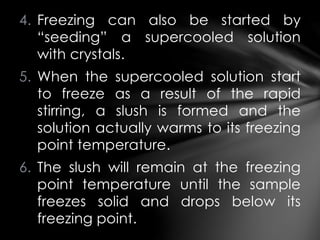 4. Freezing can also be started by
“seeding” a supercooled solution
with crystals.
5. When the supercooled solution start
to freeze as a result of the rapid
stirring, a slush is formed and the
solution actually warms to its freezing
point temperature.
6. The slush will remain at the freezing
point temperature until the sample
freezes solid and drops below its
freezing point.
 