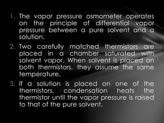 1. The vapor pressure osmometer operates
on the principle of differential vapor
pressure between a pure solvent and a
solution.
2. Two carefully matched thermistors are
placed in a chamber saturated with
solvent vapor. When solvent is placed on
both thermistors, they assume the same
temperature.
3. If a solution is placed on one of the
thermistors, condensation heats the
thermistor until the vapor pressure is raised
to that of the pure solvent.
 