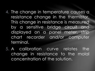 4. The change in temperature causes a
resistance change in the thermistor.
This change in resistance is measured
by a sensitive bridge circuit and
displayed on a panel meter, strip
chart recorder and/or computer
terminal.
5. A calibration curve relates the
change in resistance to the molal
concentration of the solution.
 