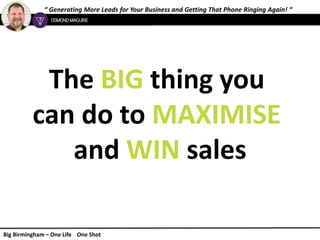 “ Generating More Leads for Your Business and Getting That Phone Ringing Again! “
Big Birmingham – One Life One Shot
The BIG thing you
can do to MAXIMISE
and WIN sales
 