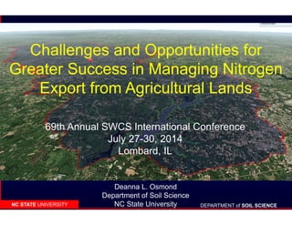DEPARTMENT of SOIL SCIENCENC STATE UNIVERSITY
Challenges and Opportunities for
Greater Success in Managing Nitrogen
Export from Agricultural Lands
Deanna L. Osmond
Department of Soil Science
NC State University
69th Annual SWCS International Conference
July 27-30, 2014
Lombard, IL
 