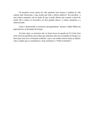 Os mosteiros eram centros de vida espiritual mais intensa e também de vida
cultural mais florescente, o que resulta que toda a cultura medieval fica devedora a
uma cultura monástica, até ao ponto de que se pode afirmar que somente a partir do
século XII a cultura se diversifica em dois grandes blocos: a cultura monástica e a
cultura secular.
Como é demonstrado os mosteiros desempenharam durante a Idade Média um
papel decisivo na formação da Europa.
Em bom rigor, os mosteiros não só foram locais de guarda da Fé Cristã, bem
como locais de guarda de uma cultura que imprimiu uma nova sociedade na Europa e as
bases para uma nova civilização ocidental, e que à sua sombra muitas foram as aldeias,
vilas e cidades que se constituíram e hoje constituem o “Velho-Continente.”
 