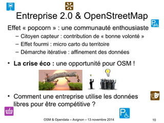 Entreprise 2.0 & OpenStreetMap
Effet « popcorn » : une communauté enthousiaste
– Citoyen capteur : contribution de « bonne volonté »
– Effet fourmi : micro carto du territoire
– Démarche itérative : affinement des données
• La crise éco : une opportunité pour OSM !
• Comment une entreprise utilise les données
libres pour être compétitive ?
10OSM & Opendata – Avignon – 13 novembre 2014
 
