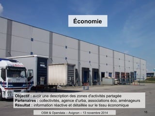 Économie
Objectif : avoir une description des zones d'activités partagée
Partenaires : collectivités, agence d’urba, associations éco, aménageurs
Résultat : information réactive et détaillée sur le tissu économique
OSM & Opendata – Avignon – 13 novembre 2014 16
 