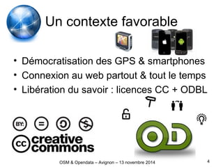 Un contexte favorable
• Démocratisation des GPS & smartphones
• Connexion au web partout & tout le temps
• Libération du savoir : licences CC + ODBL
4OSM & Opendata – Avignon – 13 novembre 2014
 
