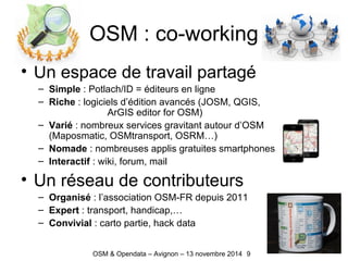 OSM : co-working
• Un espace de travail partagé
– Simple : Potlach/ID = éditeurs en ligne
– Riche : logiciels d’édition avancés (JOSM, QGIS,
ArGIS editor for OSM)
– Varié : nombreux services gravitant autour d’OSM
(Maposmatic, OSMtransport, OSRM…)
– Nomade : nombreuses applis gratuites smartphones
– Interactif : wiki, forum, mail
• Un réseau de contributeurs
– Organisé : l’association OSM-FR depuis 2011
– Expert : transport, handicap,…
– Convivial : carto partie, hack data
9OSM & Opendata – Avignon – 13 novembre 2014
 